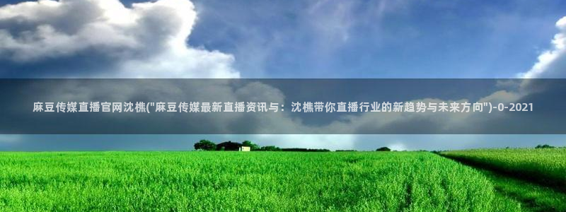 麻豆内容整理：麻豆传媒直播官网沈樵(\
